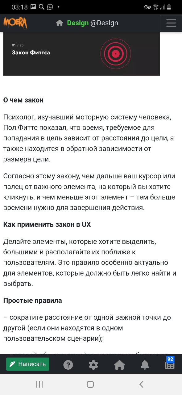 03:18 Q0&bull; KORA I Design @Design 01 / 20 Закон Фиттса О чем закон Психолог, изучавший моторную систему человека, Пол Фиттс показал, что время, требуемое для попадания в цель зависит от расстояния до цели, а также находится в обратной зависимости от размера цели. Согласно этому закону, чем дальше ваш курсор или палец от важного элемента, на который вы хотите кликнуть, и чем меньше этот элемент - тем больше времени нужно для завершения действия. Как применить закон в UX Делайте элементы, которые хотите выделить, большими и располагайте их поближе к пользователям. Это правило особенно актуально для элементов, которые должно быть легко найти и выбрать. Простые правила - сократите расстояние от одной важной точки до другой (если они находятся в одном пользовательском сценарии); 92 &bull; Написать