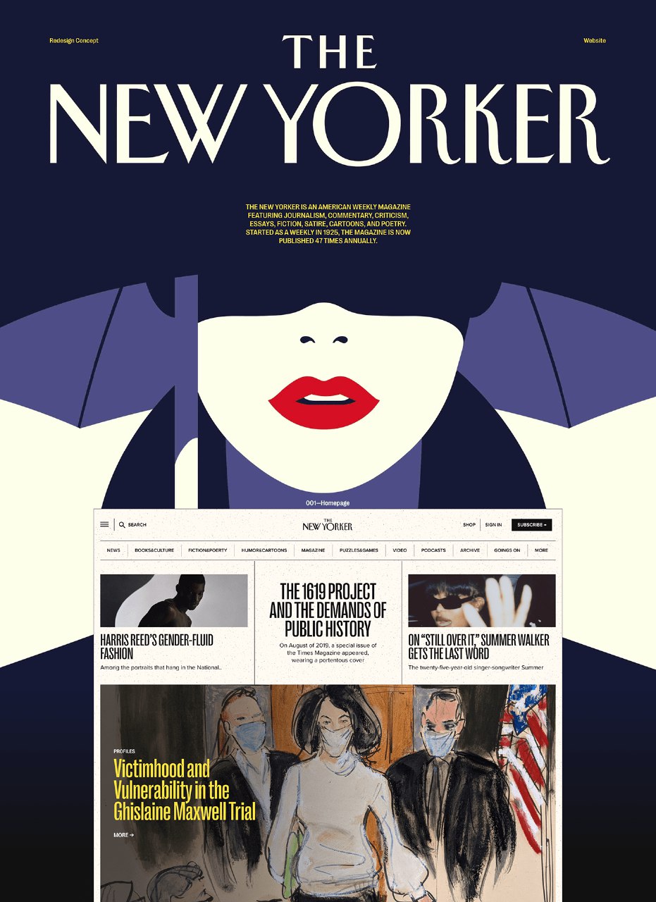 Redesign Concept THE Website NEW YORKER THE NEW YORKER IS AN AMERICAN WEEKLY MAGAZINE FEATURING JOURNALISM, COMMENTARY, CRITICISM, ESSAYS, FICTION, SATIRE, CARTOONS, AND POETRY. STARTED AS A WEEKLY IN 1925, THE MAGAZINE IS NOW PUBLISHED 47 TIMES ANNUALLY. Q SEARCH NEWS BOCKSACULTURE PICTIONZPDERTY HUMORACARTOONS 001-Homepage NEWYORKER MAGAZINE PUZZLESIGAMES SHOP SIGN IN SUBSCRIBE - VIDEO PODCASTS ARONVE GOINGS ON MORE HARRIS REED'S GENDER-FLUID FASHION THE 1619 PROJECT AND THE DEMANDS OF PUBLIC HISTORY On August of 2019, a special issue of the Times Magazine appeared, wearing a oortentous cover V. ON "STILL OVER IT," SUMMER WALKER GETS THE LAST WORD The twenty-five-year-old singer-songwriter Summer PROFILES Victimhood and Vulnerability in the Ghislaine Maxwell Trial